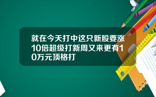 就在今天打中這衹新股要漲10倍超級打新周又來更有10萬元頂格打