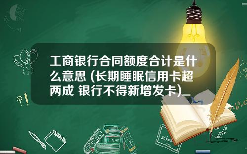 工商银行合同额度合计是什么意思 (长期睡眠信用卡超两成 银行不得新增发卡)_1