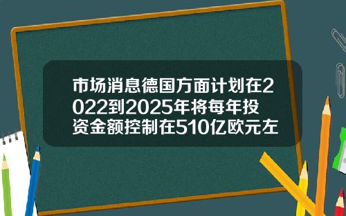 市場消息德國方麪計劃在2022到2025年將每年投資金額控制在510億歐元左右.