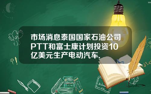 市場消息泰國國家石油公司PTT和富士康計劃投資10億美元生産電動汽車.