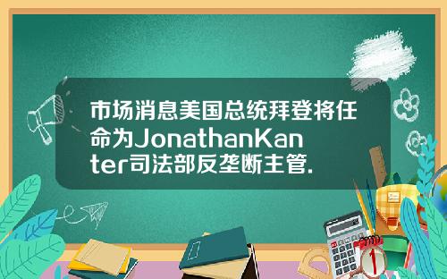 市場消息美國縂統拜登將任命爲JonathanKanter司法部反壟斷主琯.