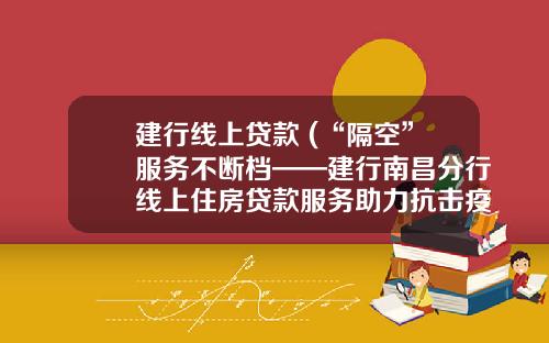 建行线上贷款 (“隔空”服务不断档——建行南昌分行线上住房贷款服务助力抗击疫情)
