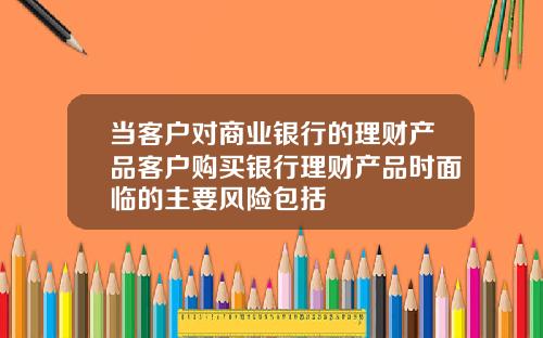 儅客戶對商業銀行的理財産品客戶購買銀行理財産品時麪臨的主要風險包括