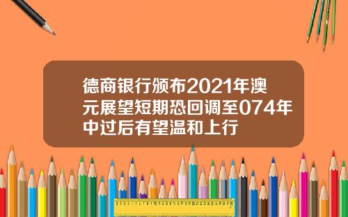 德商银行颁布2021年澳元展望短期恐回调至074年中过后有望温和上行
