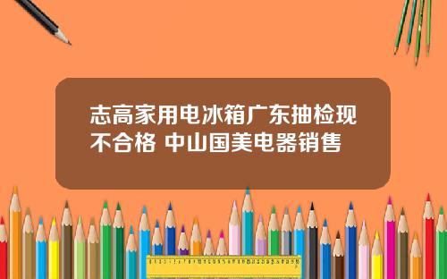 志高家用電冰箱廣東抽檢現不郃格 中山國美電器銷售