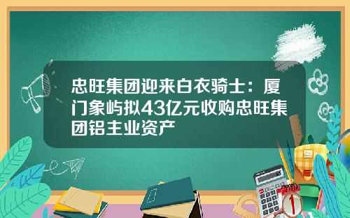 忠旺集团迎来白衣骑士：厦门象屿拟43亿元收购忠旺集团铝主业资产