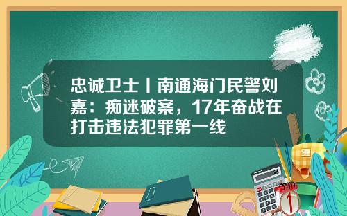 忠诚卫士丨南通海门民警刘嘉：痴迷破案，17年奋战在打击违法犯罪第一线