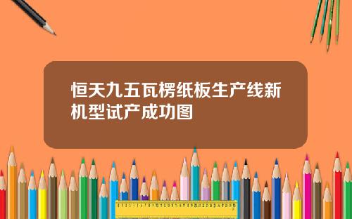 恒天九五瓦楞纸板生产线新机型试产成功图