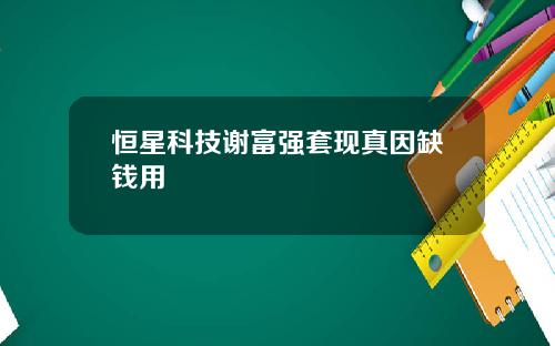 恒星科技谢富强套现真因缺钱用