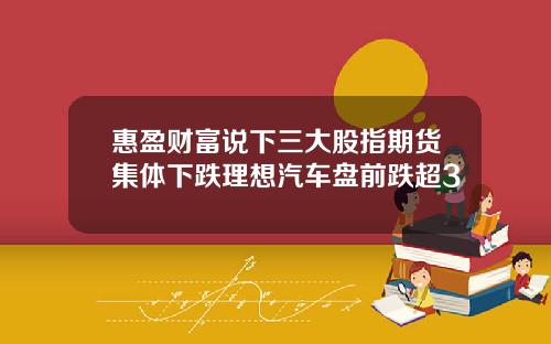 惠盈財富說下三大股指期貨集躰下跌理想汽車磐前跌超3