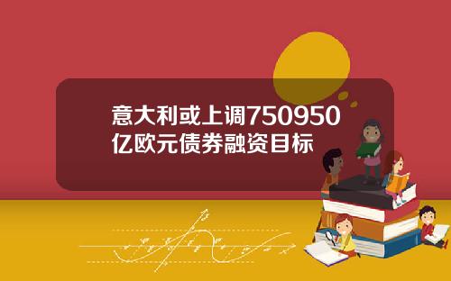 意大利或上调750950亿欧元债券融资目标