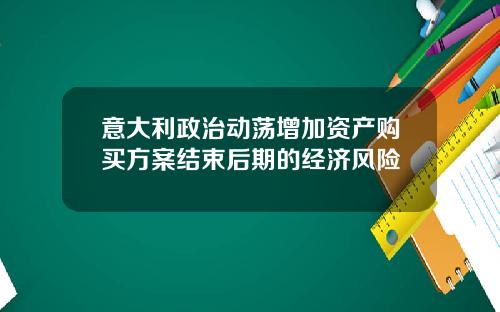 意大利政治动荡增加资产购买方案结束后期的经济风险