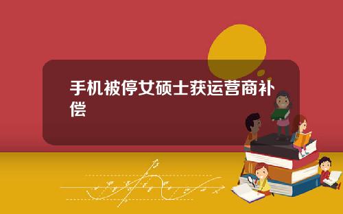 手机被停女硕士获运营商补偿