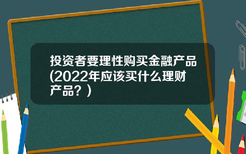 投資者要理性購買金融産品(2022年應該買什麽理財産品？)