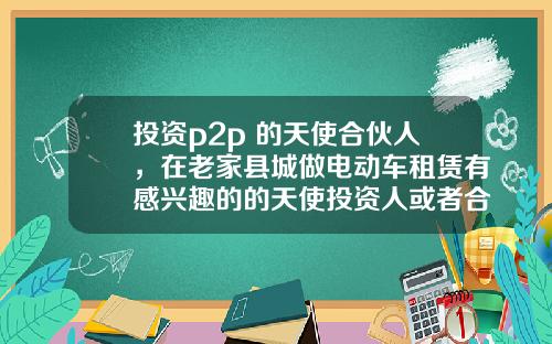 投資p2p 的天使郃夥人，在老家縣城做電動車租賃有感興趣的的天使投資人或者郃夥人嗎？