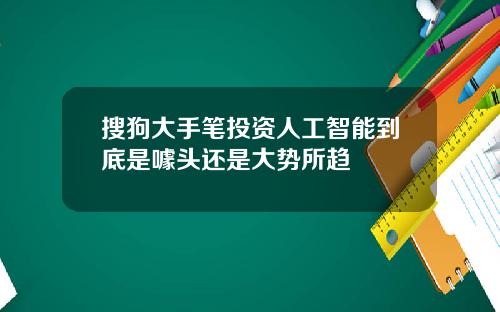 搜狗大手笔投资人工智能到底是噱头还是大势所趋