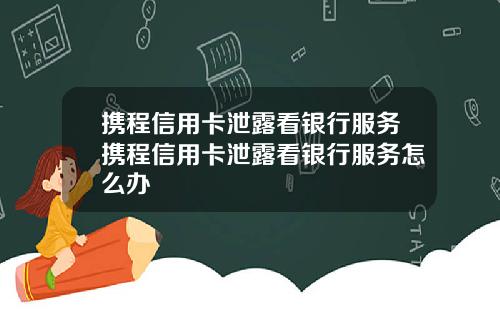攜程信用卡泄露看銀行服務攜程信用卡泄露看銀行服務怎麽辦