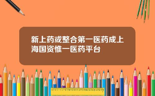 新上药或整合第一医药成上海国资惟一医药平台