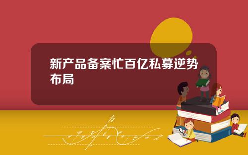 新産品備案忙百億私募逆勢佈侷
