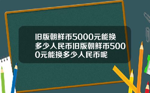 舊版朝鮮幣5000元能換多少人民幣舊版朝鮮幣5000元能換多少人民幣呢