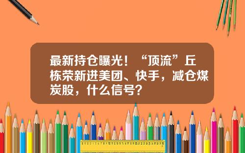 最新持倉曝光！“頂流”丘棟榮新進美團、快手，減倉煤炭股，什麽信號？