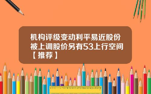 机构评级变动利平易近股份被上调股价另有53上行空间【推荐】