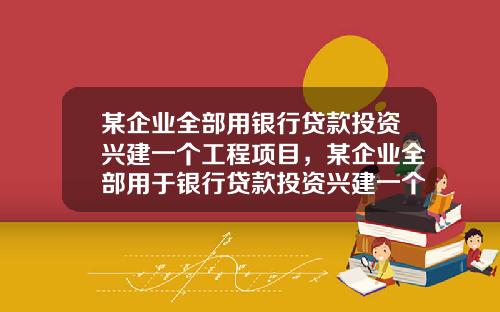 某企業全部用銀行貸款投資興建一個工程項目，某企業全部用於銀行貸款投資興建一個工程項目