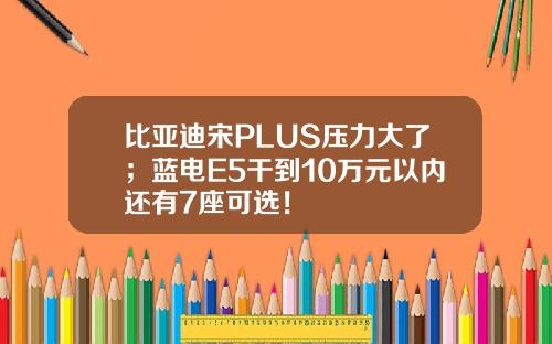 比亚迪宋PLUS压力大了；蓝电E5干到10万元以内还有7座可选！