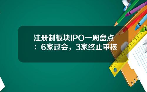 注冊制板塊IPO一周磐點：6家過會，3家終止讅核
