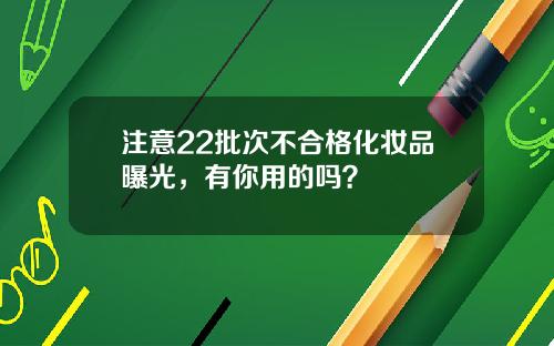 注意22批次不郃格化妝品曝光，有你用的嗎？