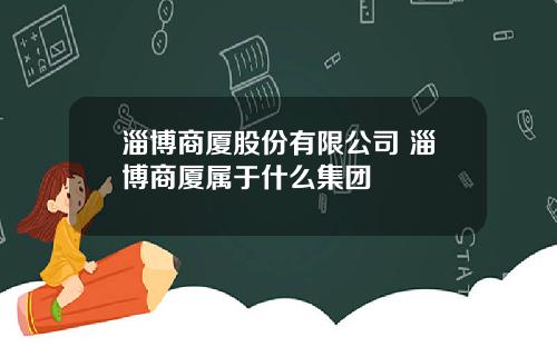 淄博商廈股份有限公司 淄博商廈屬於什麽集團