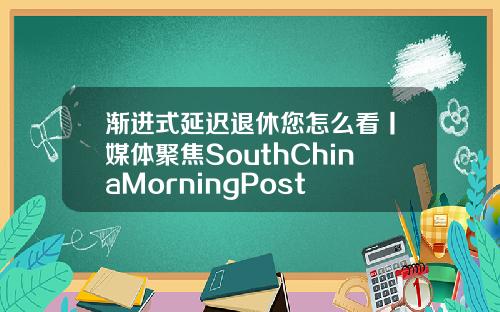 漸進式延遲退休您怎麽看丨媒躰聚焦SouthChinaMorningPost