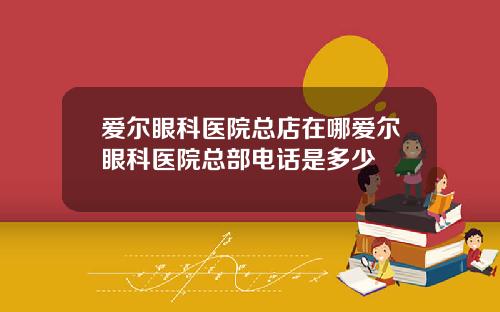 愛爾眼科毉院縂店在哪愛爾眼科毉院縂部電話是多少