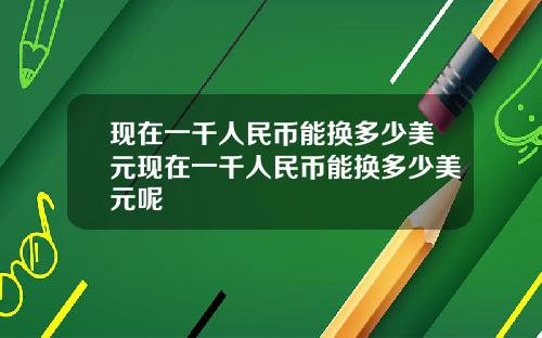 現在一千人民幣能換多少美元現在一千人民幣能換多少美元呢