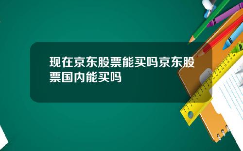現在京東股票能買嗎京東股票國內能買嗎