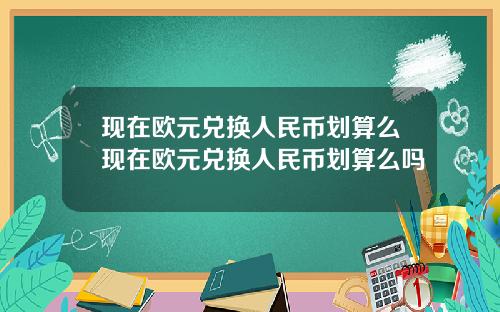 現在歐元兌換人民幣劃算麽現在歐元兌換人民幣劃算麽嗎