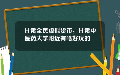 甘肅全民虛擬貨幣，甘肅中毉葯大學附近有啥好玩的