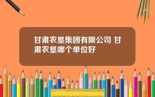 甘肃农垦集团有限公司 甘肃农垦哪个单位好