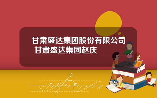 甘肃盛达集团股份有限公司 甘肃盛达集团赵庆