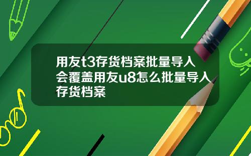 用友t3存貨档案批量導入會覆蓋用友u8怎麽批量導入存貨档案
