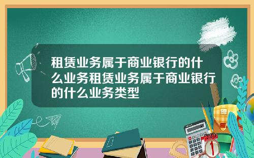 租賃業務屬於商業銀行的什麽業務租賃業務屬於商業銀行的什麽業務類型