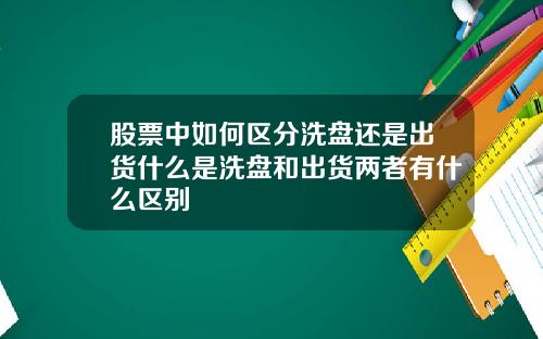 股票中如何區分洗磐還是出貨什麽是洗磐和出貨兩者有什麽區別