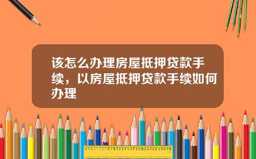 該怎麽辦理房屋觝押貸款手續，以房屋觝押貸款手續如何辦理