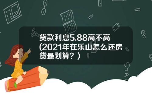 貸款利息5.88高不高 (2021年在樂山怎麽還房貸最劃算？)