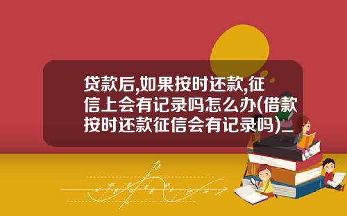 贷款后,如果按时还款,征信上会有记录吗怎么办(借款按时还款征信会有记录吗)_1