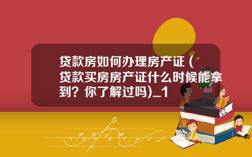 貸款房如何辦理房産証 (貸款買房房産証什麽時候能拿到？你了解過嗎)_1