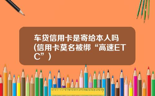车贷信用卡是寄给本人吗 (信用卡莫名被绑“高速ETC”)