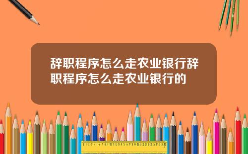 辞职程序怎么走农业银行辞职程序怎么走农业银行的