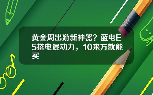 黃金周出遊新神器？藍電E5搭電混動力，10來萬就能買