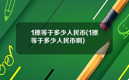 1擦等於多少人民幣(1擦等於多少人民幣啊)